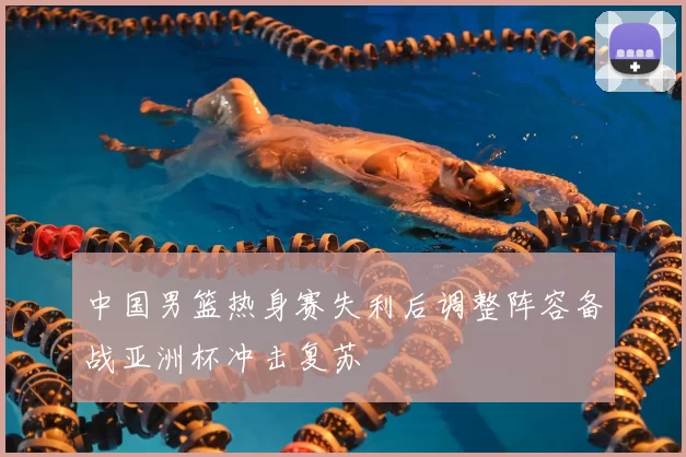 中国男篮热身赛失利后调整阵容备战亚洲杯冲击复苏