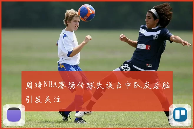 周琦NBA赛场传球失误击中队友后脑引发关注