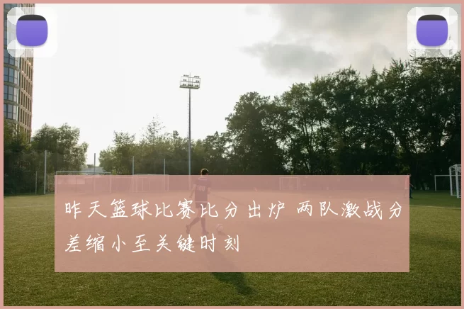 昨天篮球比赛比分出炉 两队激战分差缩小至关键时刻