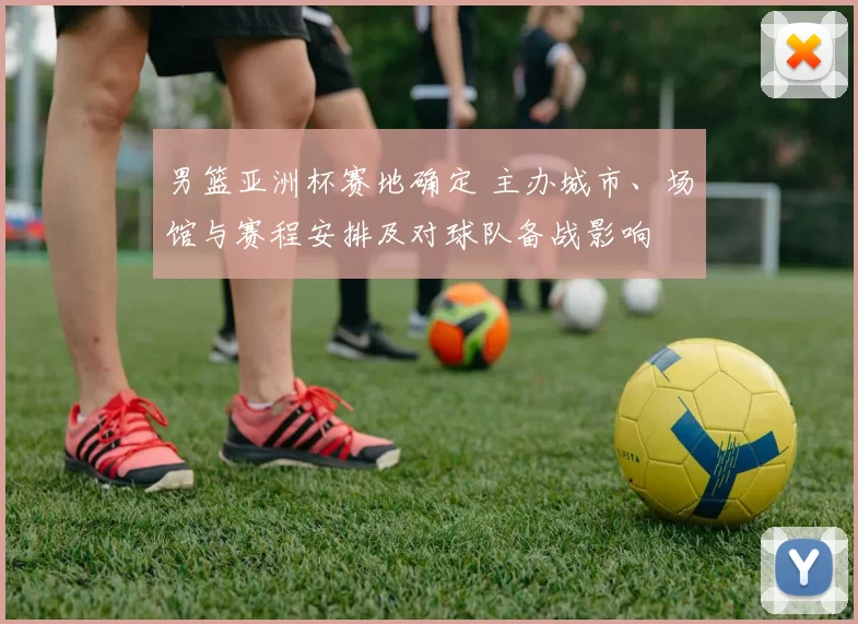 男篮亚洲杯赛地确定 主办城市、场馆与赛程安排及对球队备战影响