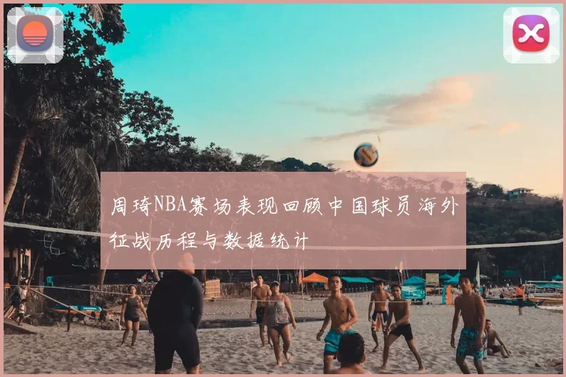 周琦NBA赛场表现回顾中国球员海外征战历程与数据统计