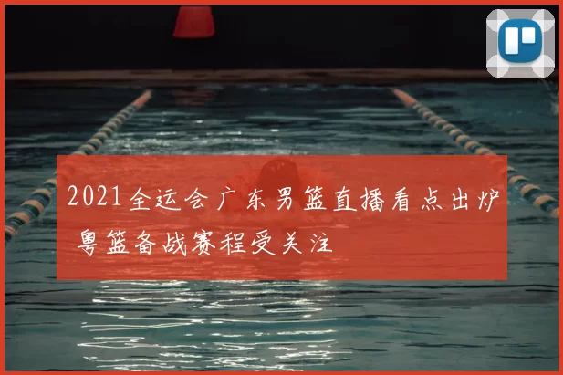 2021全运会广东男篮直播看点出炉 粤篮备战赛程受关注