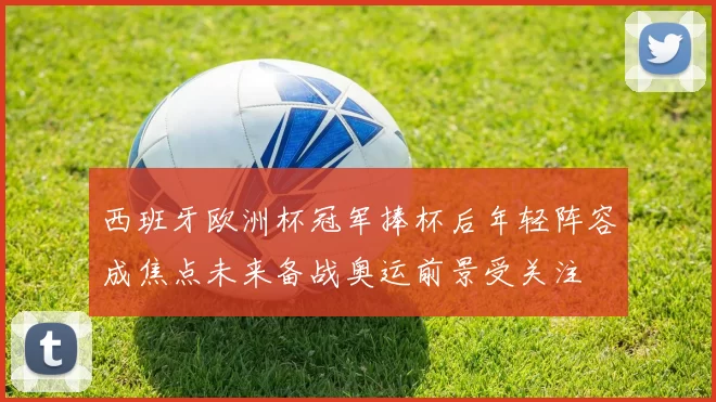 西班牙欧洲杯冠军捧杯后年轻阵容成焦点未来备战奥运前景受关注