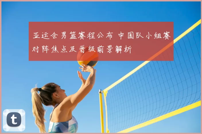 亚运会男篮赛程公布 中国队小组赛对阵焦点及晋级前景解析