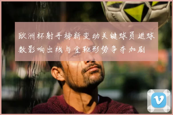 欧洲杯射手榜新变动关键球员进球数影响出线与金靴形势争夺加剧