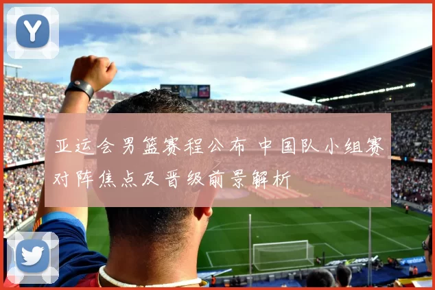 亚运会男篮赛程公布 中国队小组赛对阵焦点及晋级前景解析