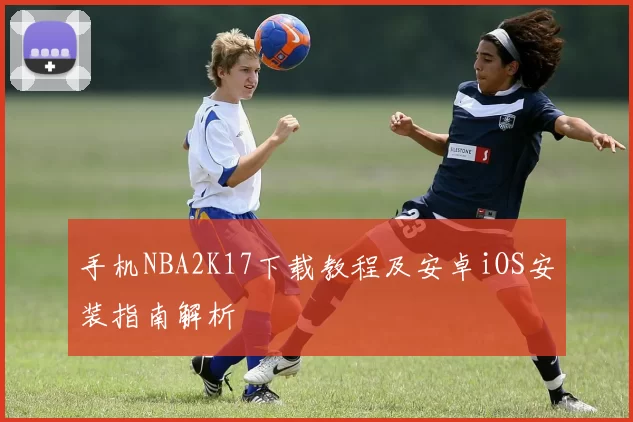 手机NBA2K17下载教程及安卓iOS安装指南解析