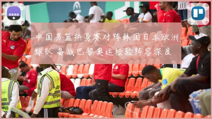 中国男篮热身赛对阵韩国日本欧洲球队 备战巴黎奥运检验阵容深度