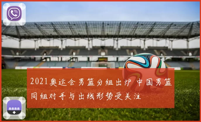 2021奥运会男篮分组出炉 中国男篮同组对手与出线形势受关注