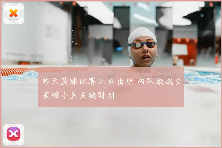 昨天篮球比赛比分出炉 两队激战分差缩小至关键时刻