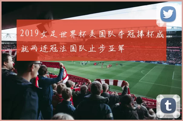 2019女足世界杯美国队夺冠捧杯成就两连冠法国队止步亚军