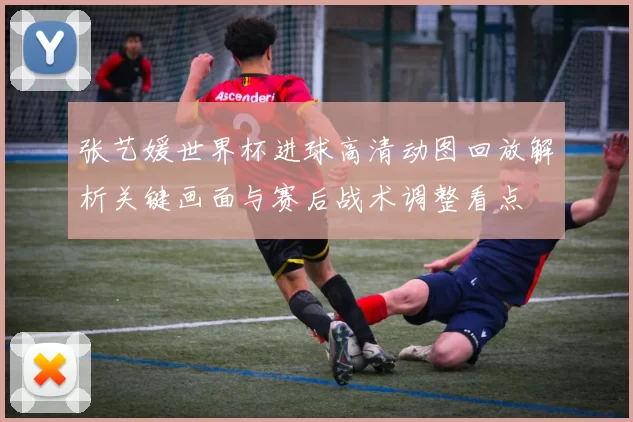 张艺媛世界杯进球高清动图回放解析关键画面与赛后战术调整看点