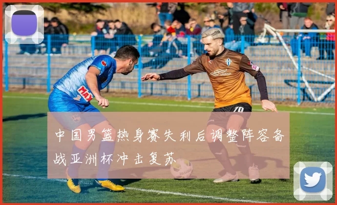 中国男篮热身赛失利后调整阵容备战亚洲杯冲击复苏