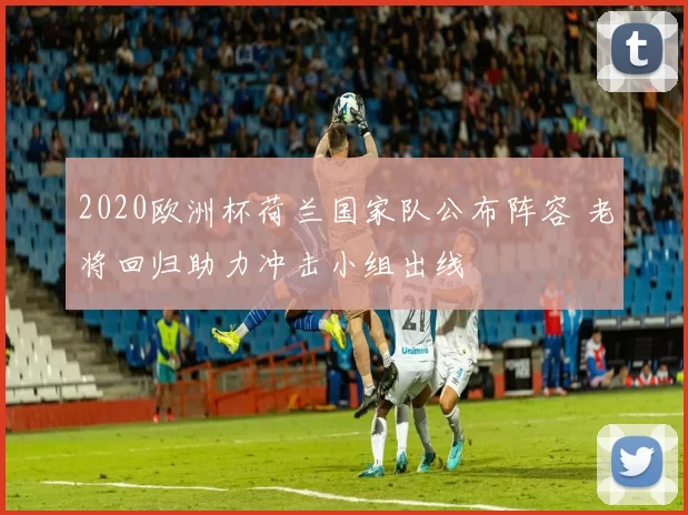 2020欧洲杯荷兰国家队公布阵容 老将回归助力冲击小组出线