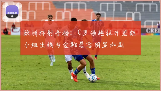 欧洲杯射手榜:C罗领跑拉开差距 小组出线与金靴悬念明显加剧