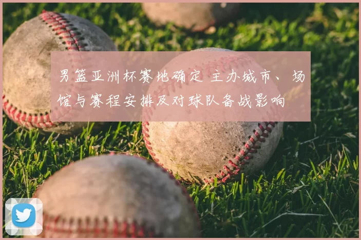 男篮亚洲杯赛地确定 主办城市、场馆与赛程安排及对球队备战影响