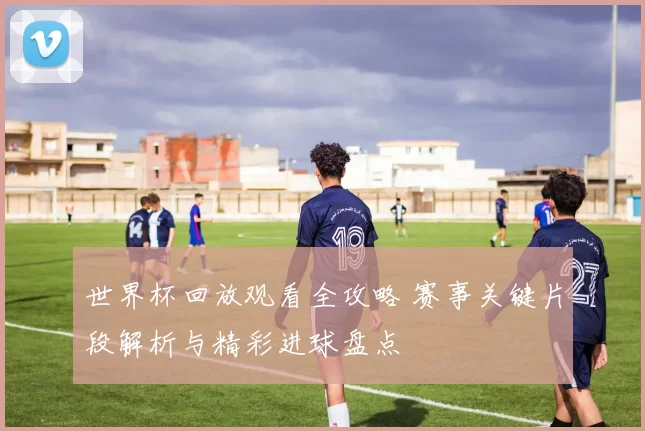 世界杯回放观看全攻略 赛事关键片段解析与精彩进球盘点