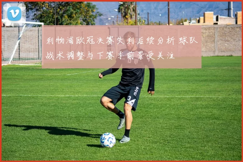 利物浦欧冠决赛失利后续分析 球队战术调整与下赛季前景受关注