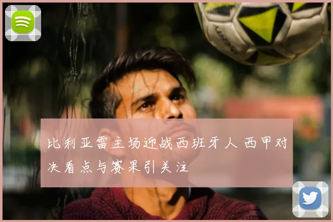 比利亚雷主场迎战西班牙人 西甲对决看点与赛果引关注
