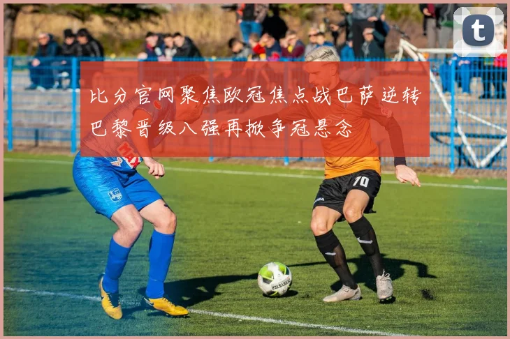 比分官网聚焦欧冠焦点战巴萨逆转巴黎晋级八强再掀争冠悬念