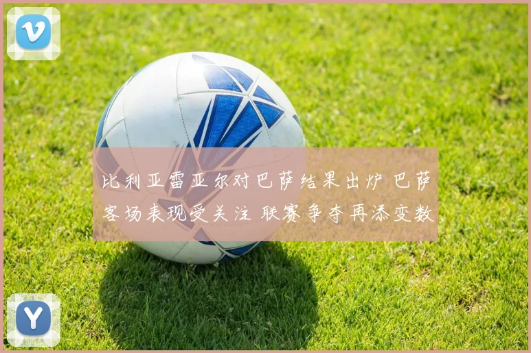 比利亚雷亚尔对巴萨结果出炉 巴萨客场表现受关注 联赛争夺再添变数